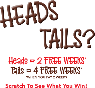 Heads= = 2 free weeks* Tails = 4 free weeks* *when you pay 2 weeks Scratch To See What You Win!