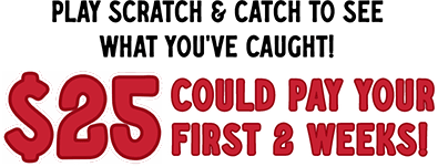 The savings are biting! Play scratch & catch to see what you've caught! 25$ could pay your first 2 weeks!